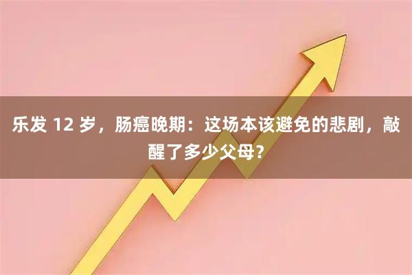 乐发 12 岁，肠癌晚期：这场本该避免的悲剧，敲醒了多少父母？