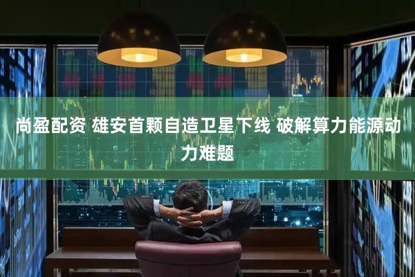 尚盈配资 雄安首颗自造卫星下线 破解算力能源动力难题