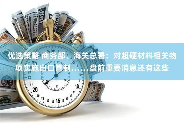优选策略 商务部、海关总署：对超硬材料相关物项实施出口管制……盘前重要消息还有这些