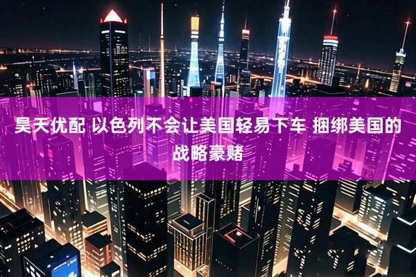 昊天优配 以色列不会让美国轻易下车 捆绑美国的战略豪赌
