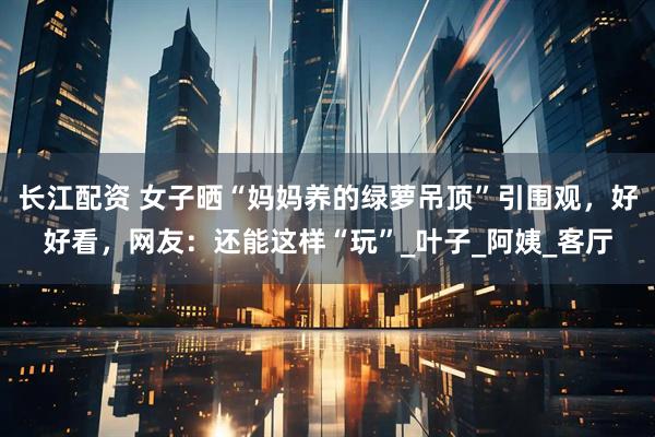 长江配资 女子晒“妈妈养的绿萝吊顶”引围观，好好看，网友：还能这样“玩”_叶子_阿姨_客厅