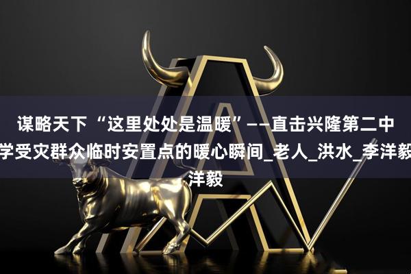 谋略天下 “这里处处是温暖”——直击兴隆第二中学受灾群众临时安置点的暖心瞬间_老人_洪水_李洋毅