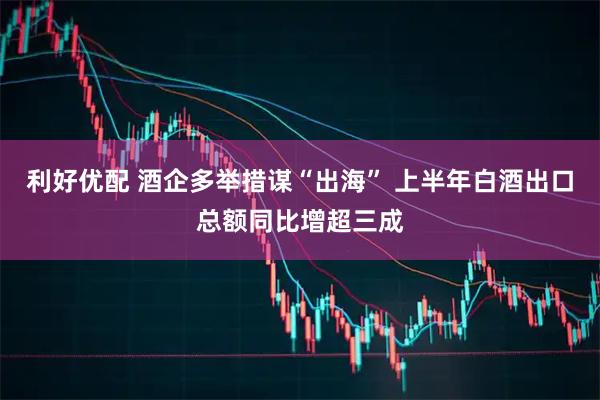 利好优配 酒企多举措谋“出海” 上半年白酒出口总额同比增超三成