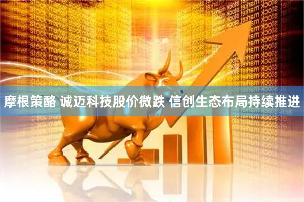 摩根策酪 诚迈科技股价微跌 信创生态布局持续推进