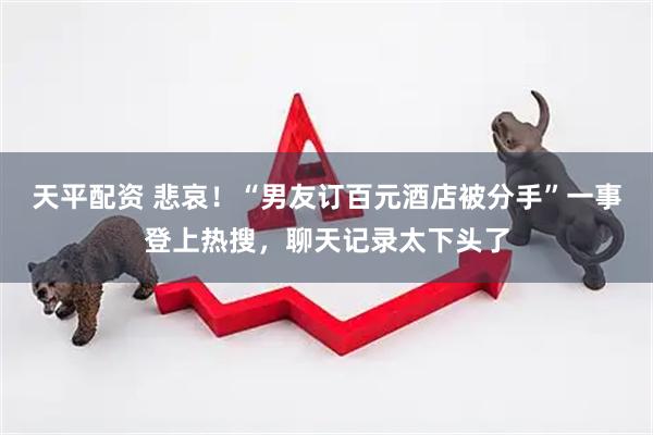 天平配资 悲哀！“男友订百元酒店被分手”一事登上热搜，聊天记录太下头了