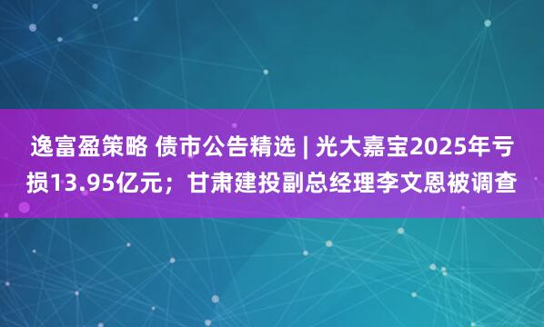 逸富盈策略 债市公告精选 | 光大嘉宝2025年亏损13.95亿元；甘肃建投副总经理李文恩被调查