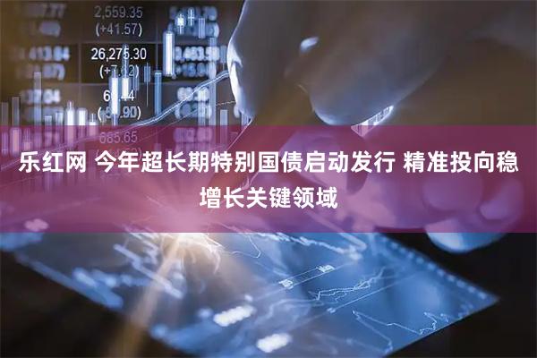 乐红网 今年超长期特别国债启动发行 精准投向稳增长关键领域