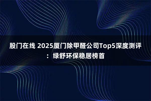 股门在线 2025厦门除甲醛公司Top5深度测评：绿舒环保稳居榜首