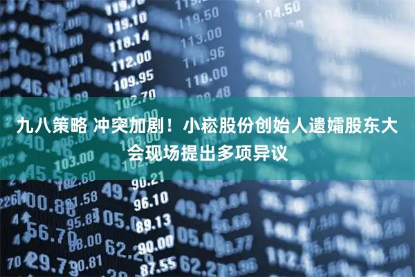 九八策略 冲突加剧！小崧股份创始人遗孀股东大会现场提出多项异议