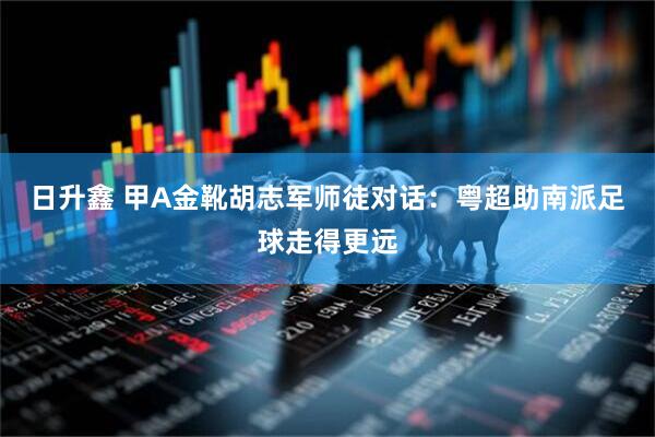日升鑫 甲A金靴胡志军师徒对话：粤超助南派足球走得更远