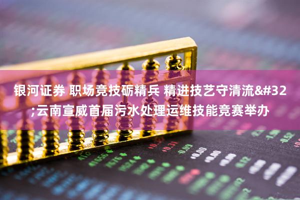 银河证券 职场竞技砺精兵 精进技艺守清流 云南宣威首届污水处理运维技能竞赛举办