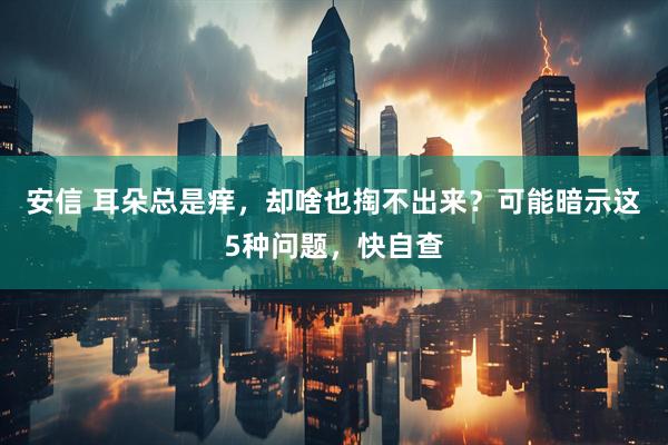 安信 耳朵总是痒，却啥也掏不出来？可能暗示这5种问题，快自查
