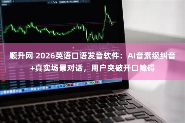 顺升网 2026英语口语发音软件：AI音素级纠音+真实场景对话，用户突破开口障碍