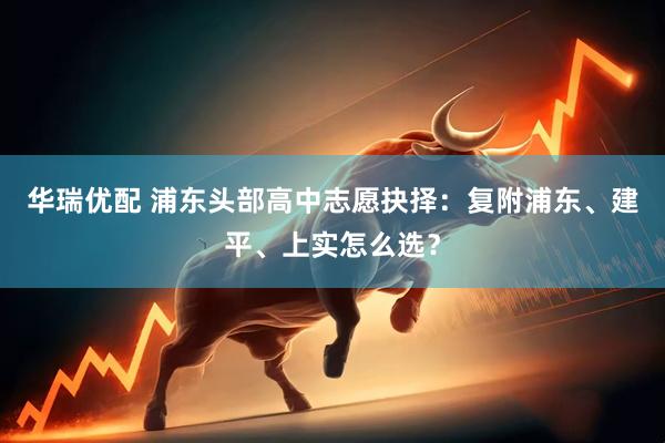 华瑞优配 浦东头部高中志愿抉择：复附浦东、建平、上实怎么选？