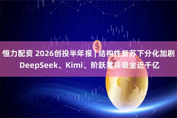 恒力配资 2026创投半年报 | 结构性复苏下分化加剧 DeepSeek、Kimi、阶跃星辰吸金近千亿