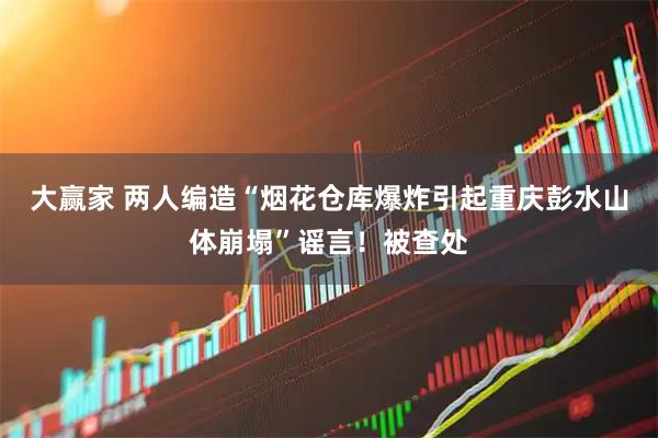 大赢家 两人编造“烟花仓库爆炸引起重庆彭水山体崩塌”谣言！被查处