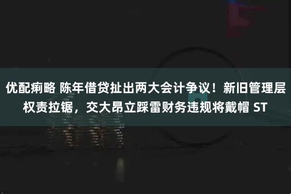 优配痢略 陈年借贷扯出两大会计争议！新旧管理层权责拉锯，交大昂立踩雷财务违规将戴帽 ST