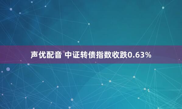 声优配音 中证转债指数收跌0.63%