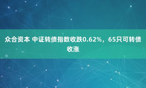众合资本 中证转债指数收跌0.62%，65只可转债收涨